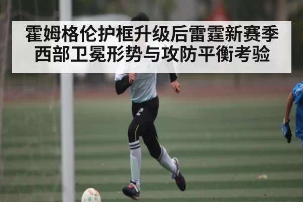 霍姆格伦护框升级后雷霆新赛季西部卫冕形势与攻防平衡考验
